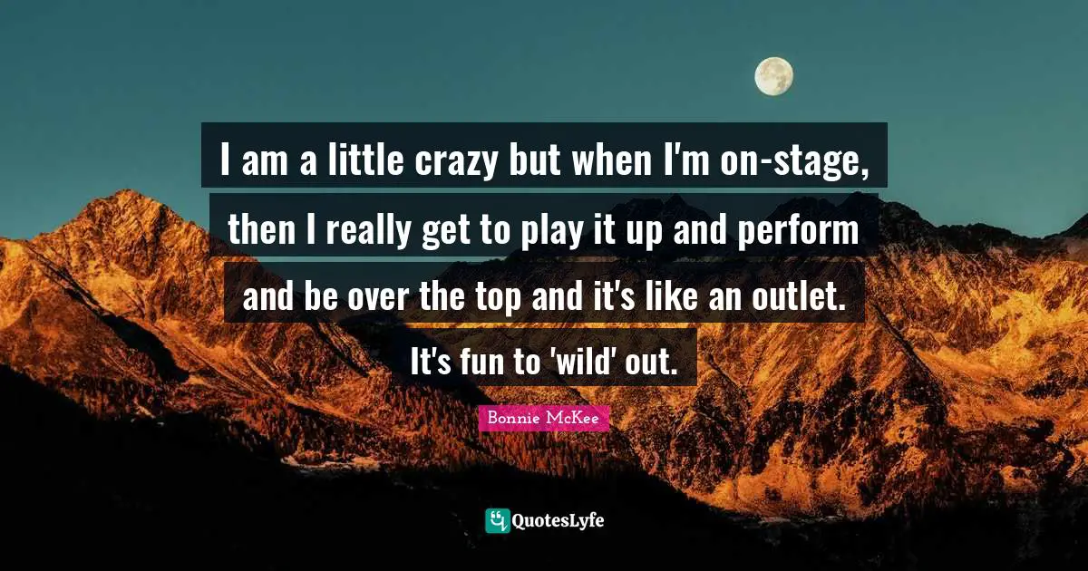 I am a little crazy but when I'm on-stage, then I really get to play it up and perform and be over the top and it's like an outlet. It's fun to 'wild' out.
