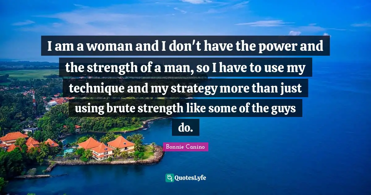 I am a woman and I don't have the power and the strength of a man, so I have to use my technique and my strategy more than just using brute strength like some of the guys do.