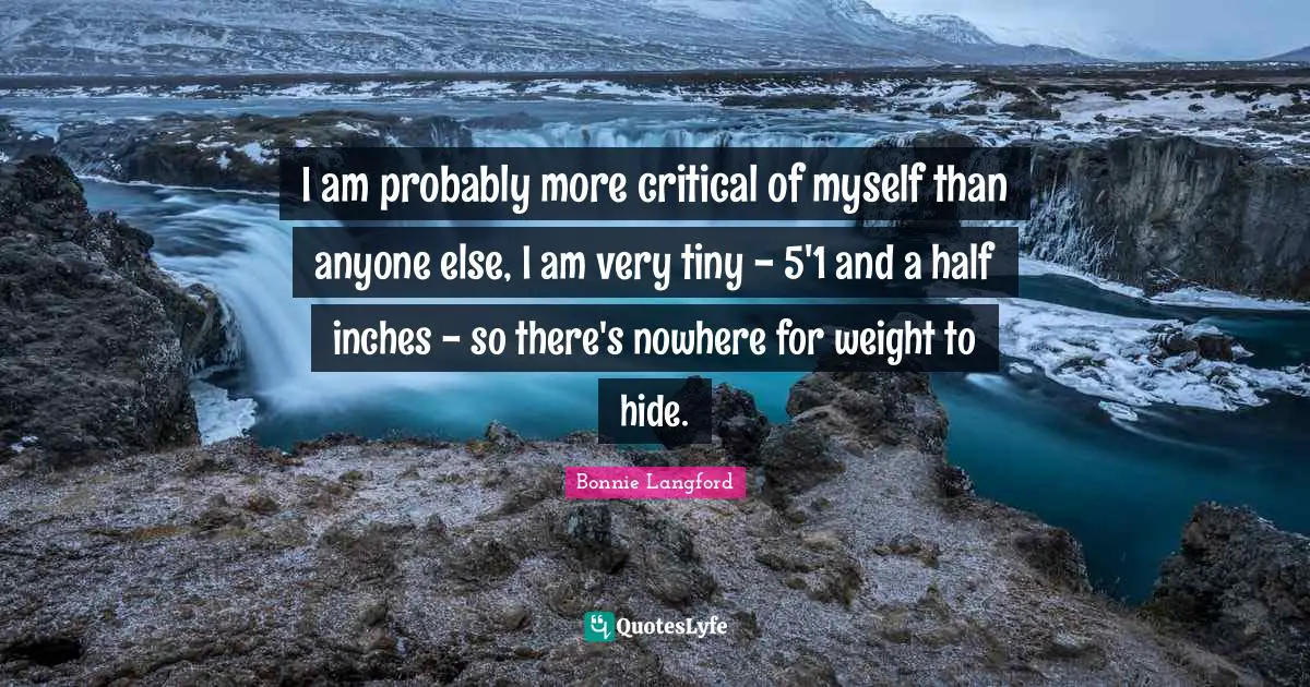 I am probably more critical of myself than anyone else, I am very tiny - 5'1 and a half inches - so there's nowhere for weight to hide.