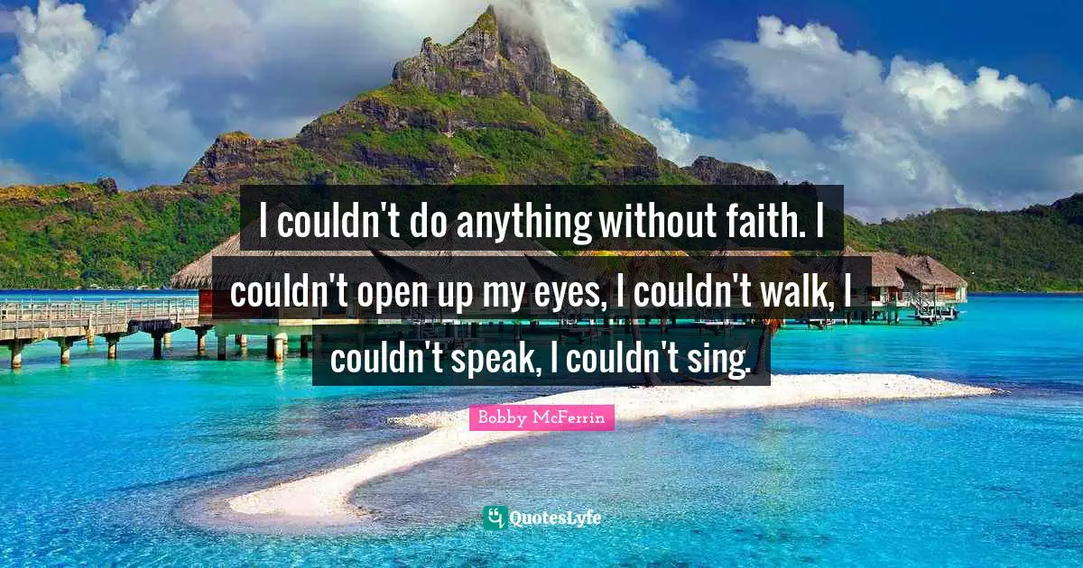 I couldn't do anything without faith. I couldn't open up my eyes, I couldn't walk, I couldn't speak, I couldn't sing.