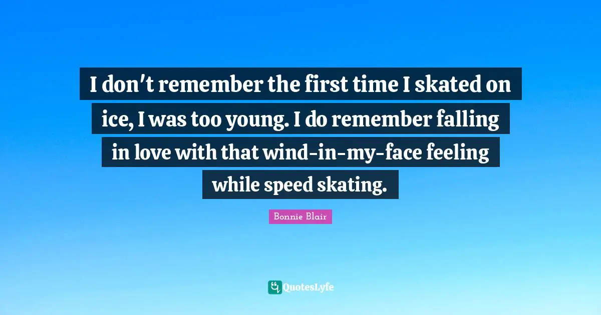 Bonnie Blair Quotes: "I don't remember the first time I skated on ice, I was too young. I do remember falling in love with that wind-in-my-face feeling while speed skating."