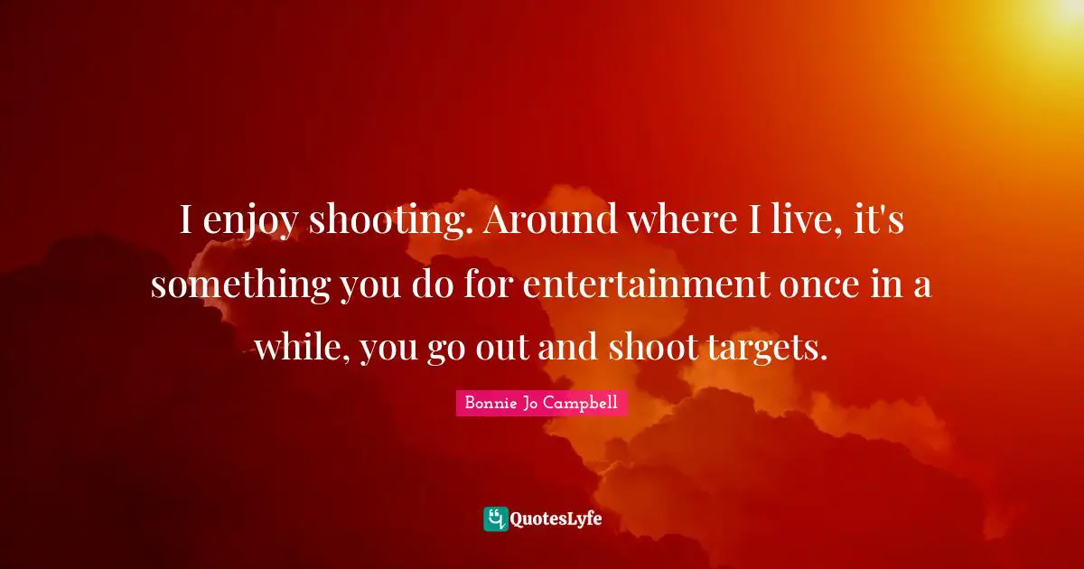 I enjoy shooting. Around where I live, it's something you do for entertainment once in a while, you go out and shoot targets.