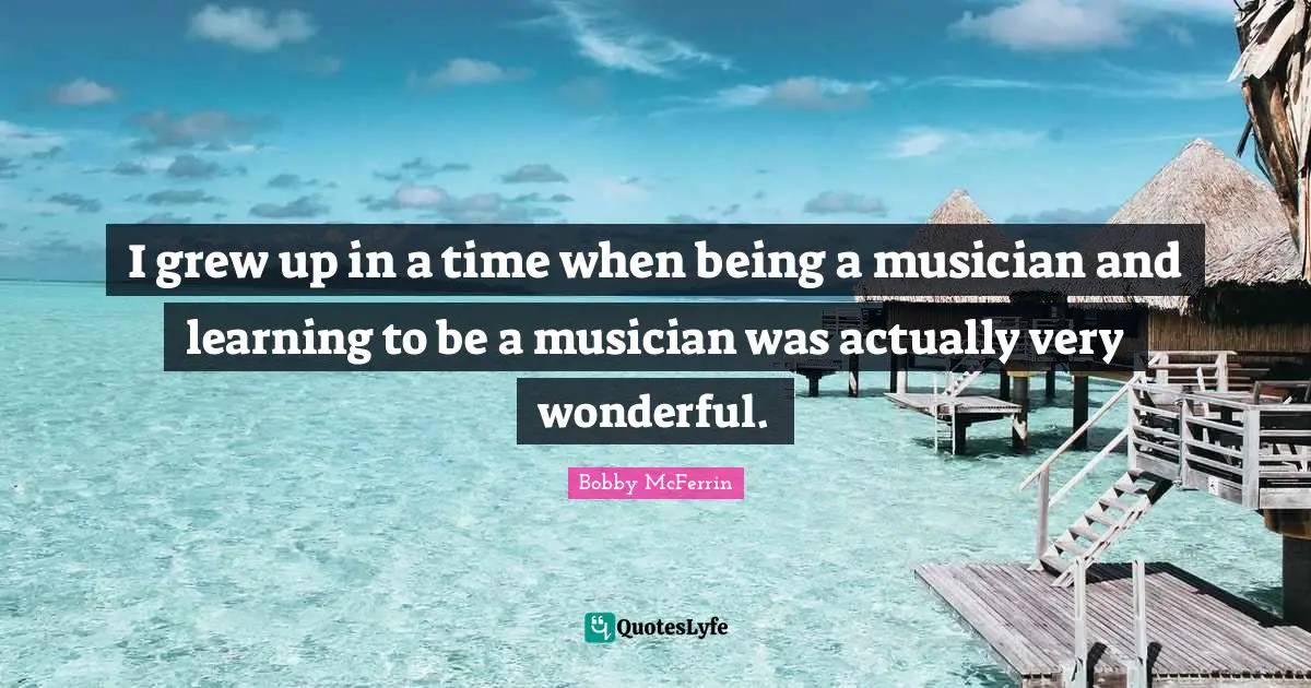 I grew up in a time when being a musician and learning to be a musician was actually very wonderful.
