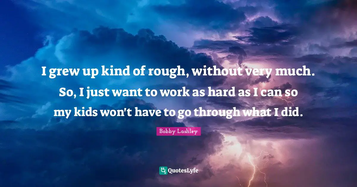 I grew up kind of rough, without very much. So, I just want to work as hard as I can so my kids won't have to go through what I did.