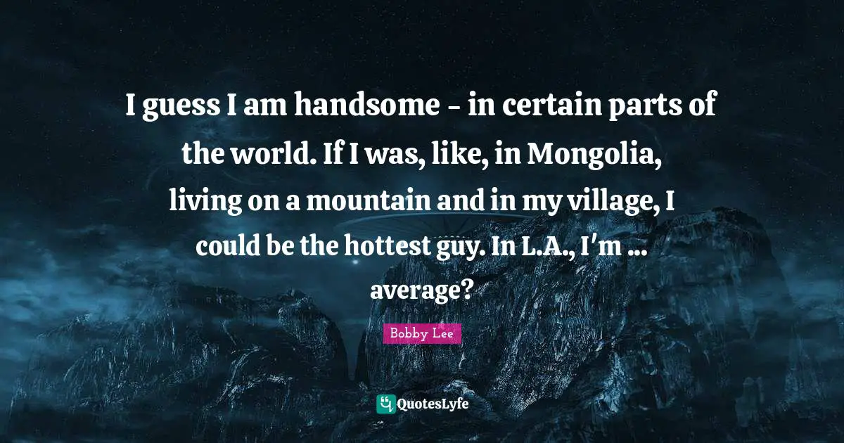 I guess I am handsome - in certain parts of the world. If I was, like, in Mongolia, living on a mountain and in my village, I could be the hottest guy. In L.A., I'm ... average?