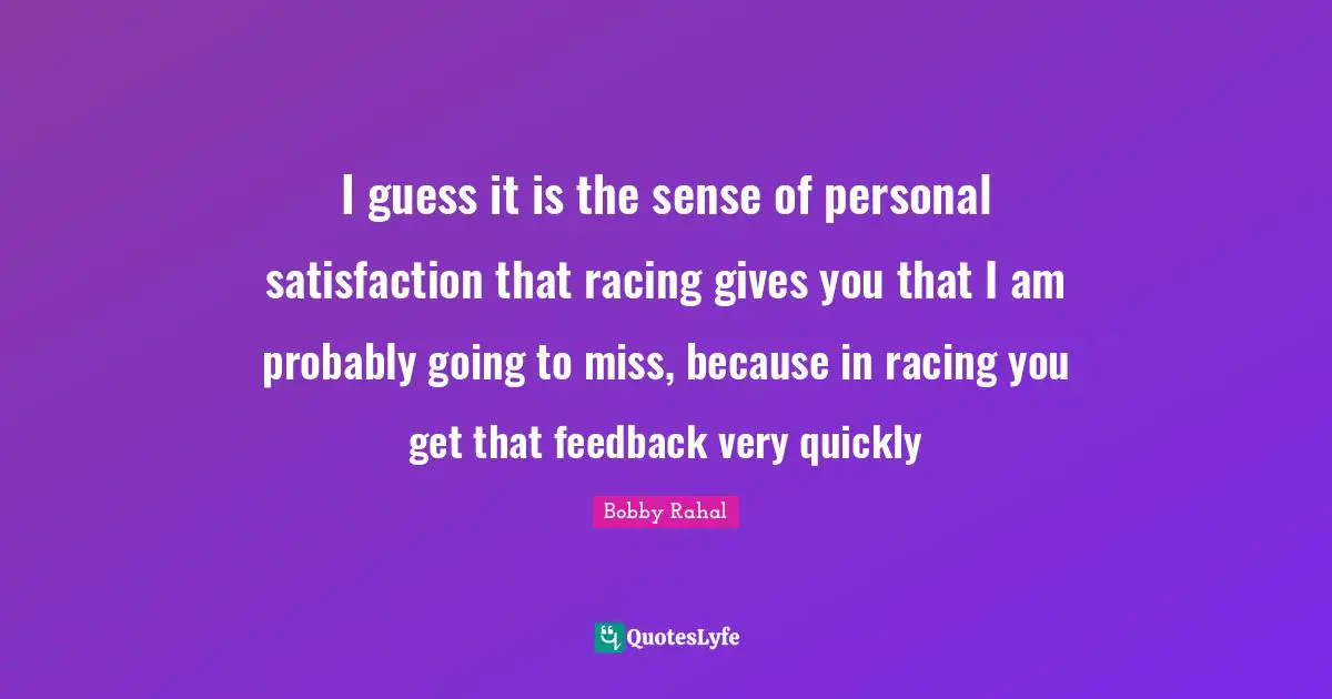 I guess it is the sense of personal satisfaction that racing gives you that I am probably going to miss, because in racing you get that feedback very quickly