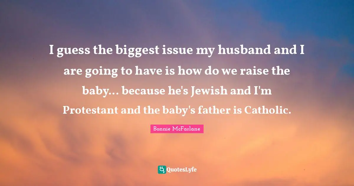 I guess the biggest issue my husband and I are going to have is how do we raise the baby... because he's Jewish and I'm Protestant and the baby's father is Catholic.