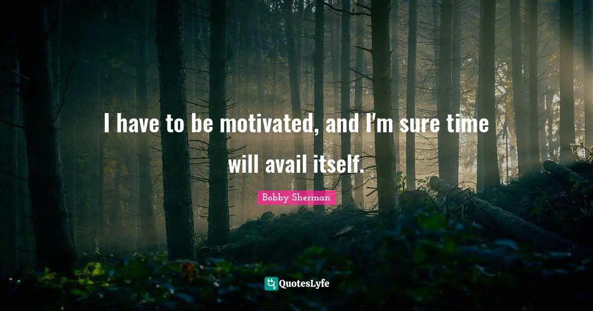 I have to be motivated, and I'm sure time will avail itself.