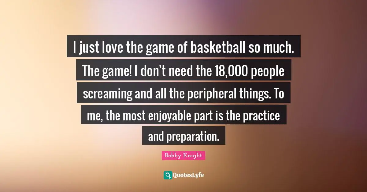 I just love the game of basketball so much. The game! I don't need the 18,000 people screaming and all the peripheral things. To me, the most enjoyable part is the practice and preparation.