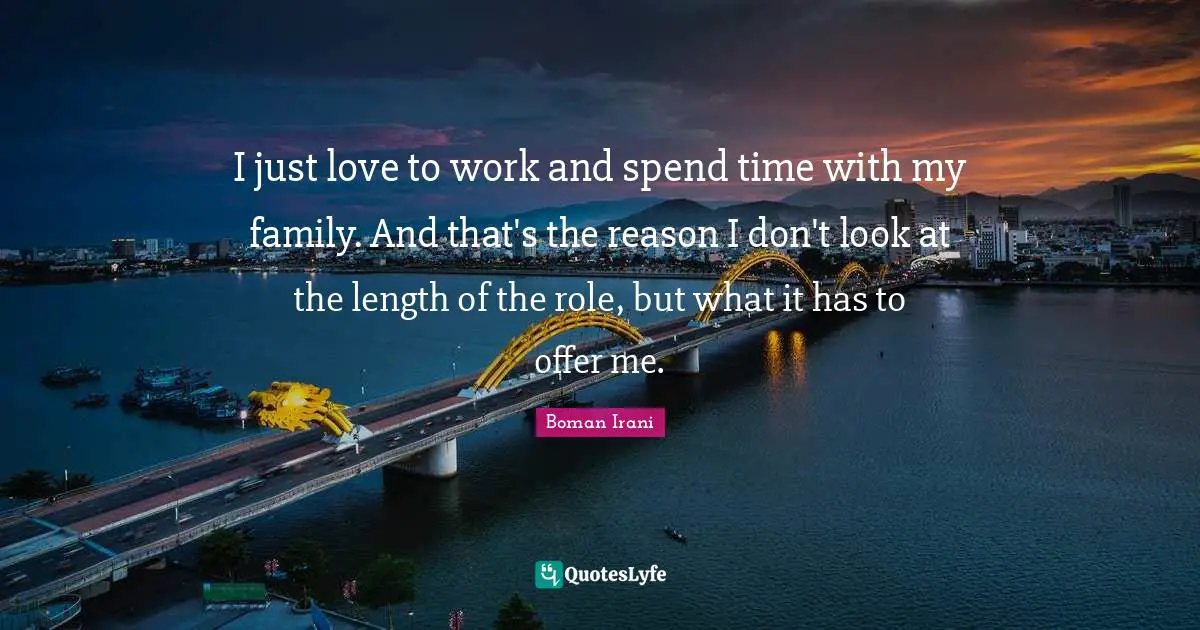 I just love to work and spend time with my family. And that's the reason I don't look at the length of the role, but what it has to offer me.