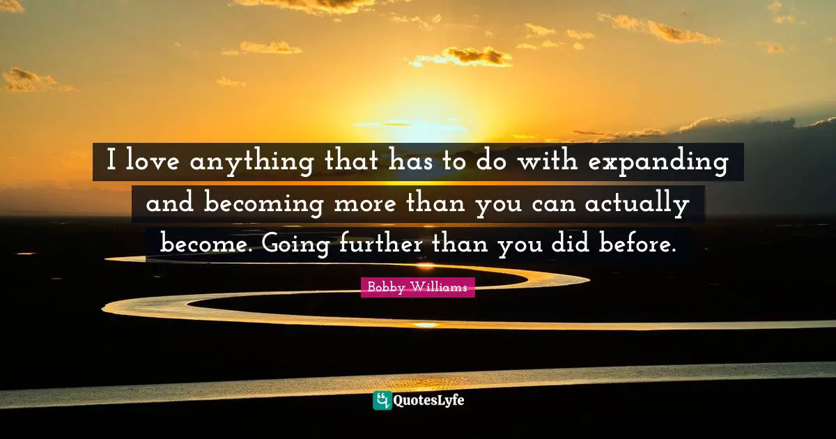 I love anything that has to do with expanding and becoming more than you can actually become. Going further than you did before.