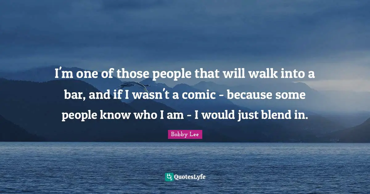 I'm one of those people that will walk into a bar, and if I wasn't a comic - because some people know who I am - I would just blend in.