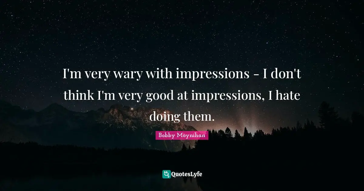 I'm very wary with impressions - I don't think I'm very good at impressions, I hate doing them.