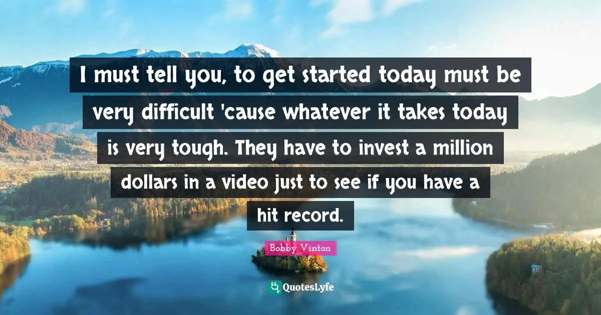 I must tell you, to get started today must be very difficult 'cause whatever it takes today is very tough. They have to invest a million dollars in a video just to see if you have a hit record.
