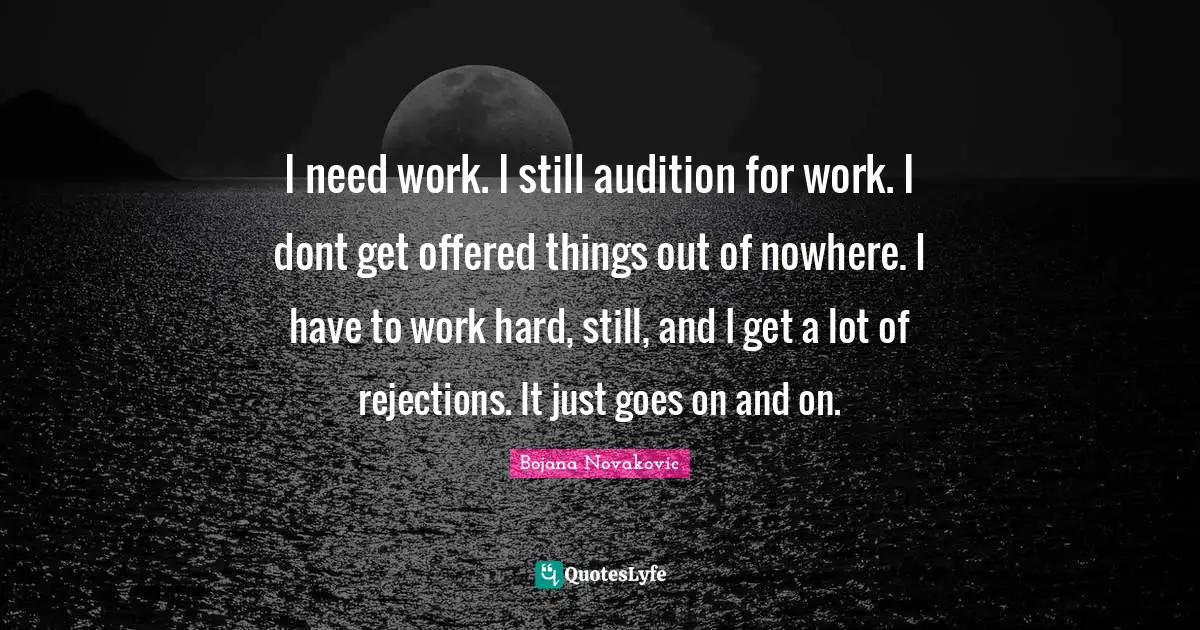 I need work. I still audition for work. I dont get offered things out of nowhere. I have to work hard, still, and I get a lot of rejections. It just goes on and on.