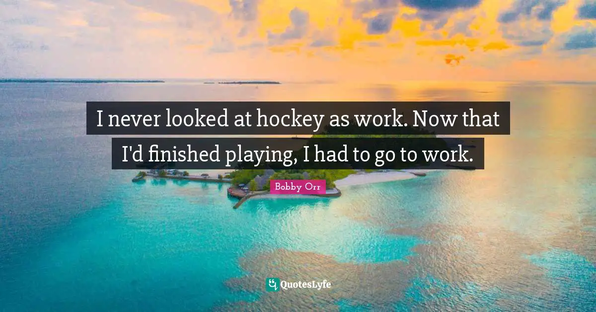 I never looked at hockey as work. Now that I'd finished playing, I had to go to work.