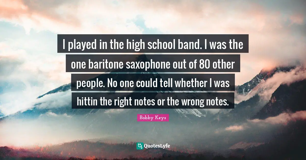 I played in the high school band. I was the one baritone saxophone out of 80 other people. No one could tell whether I was hittin the right notes or the wrong notes.