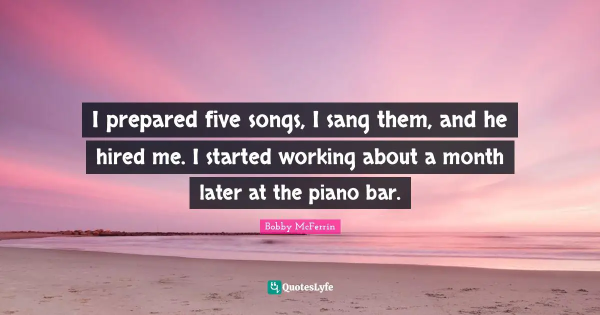I prepared five songs, I sang them, and he hired me. I started working about a month later at the piano bar.