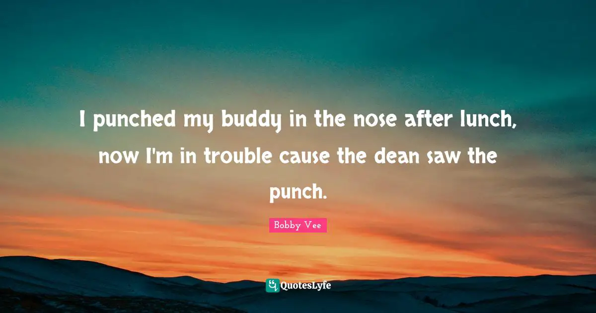 I punched my buddy in the nose after lunch, now I'm in trouble cause the dean saw the punch.