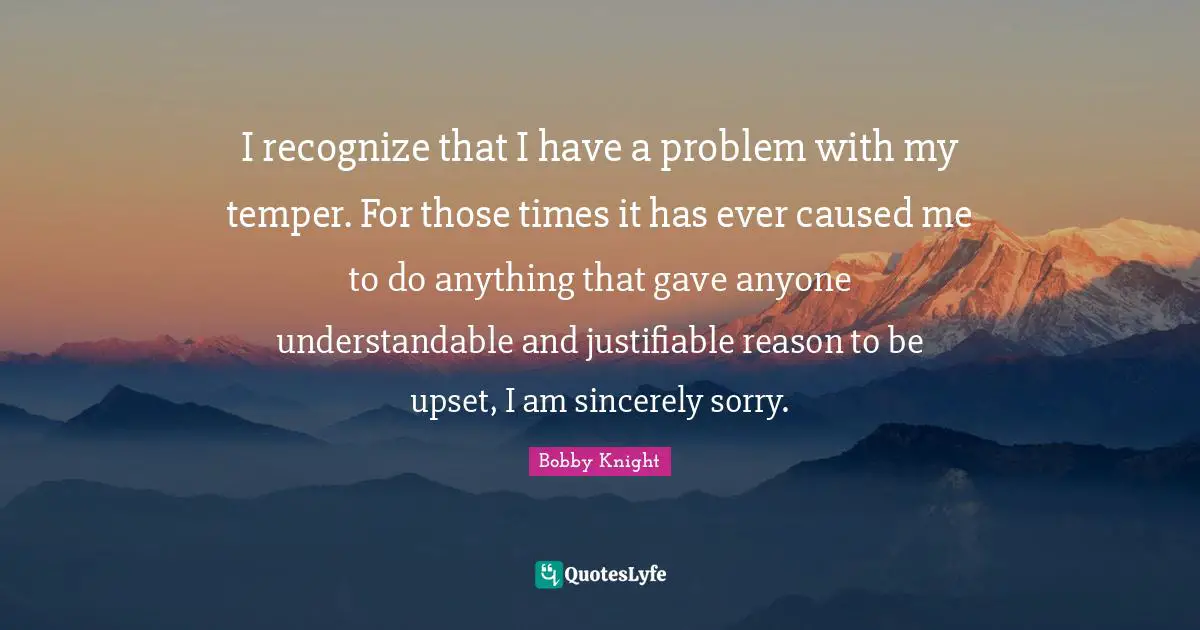 I recognize that I have a problem with my temper. For those times it has ever caused me to do anything that gave anyone understandable and justifiable reason to be upset, I am sincerely sorry.