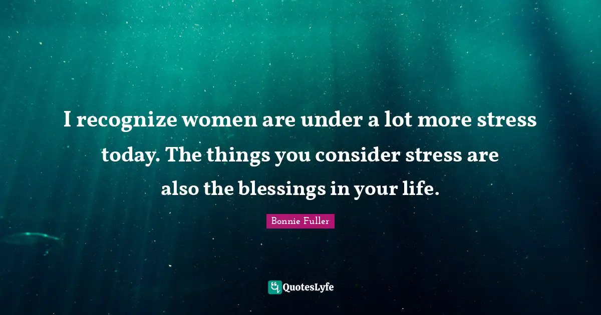 I recognize women are under a lot more stress today. The things you consider stress are also the blessings in your life.