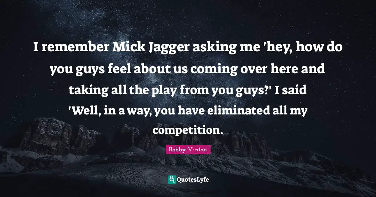 I remember Mick Jagger asking me 'hey, how do you guys feel about us coming over here and taking all the play from you guys?' I said 'Well, in a way, you have eliminated all my competition.