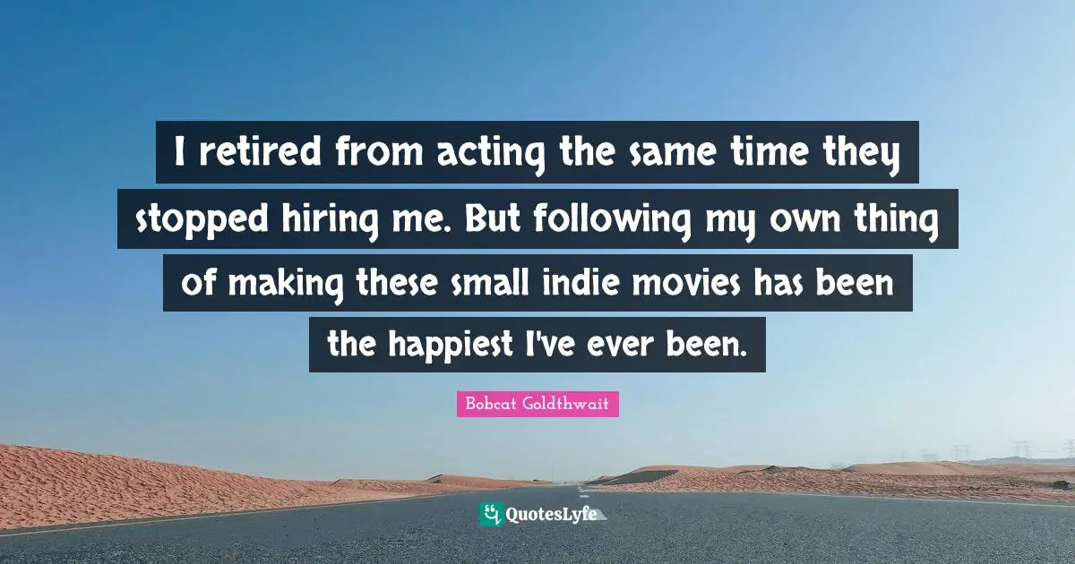 I retired from acting the same time they stopped hiring me. But following my own thing of making these small indie movies has been the happiest I've ever been.