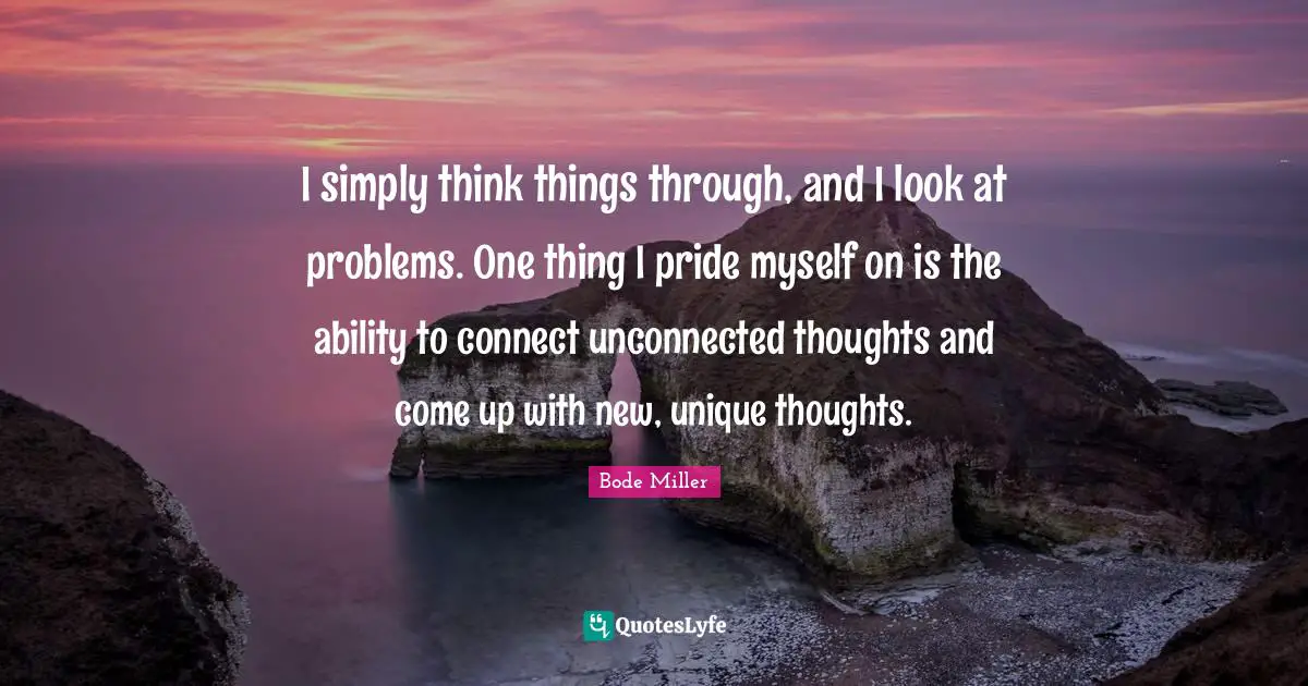 I simply think things through, and I look at problems. One thing I pride myself on is the ability to connect unconnected thoughts and come up with new, unique thoughts.