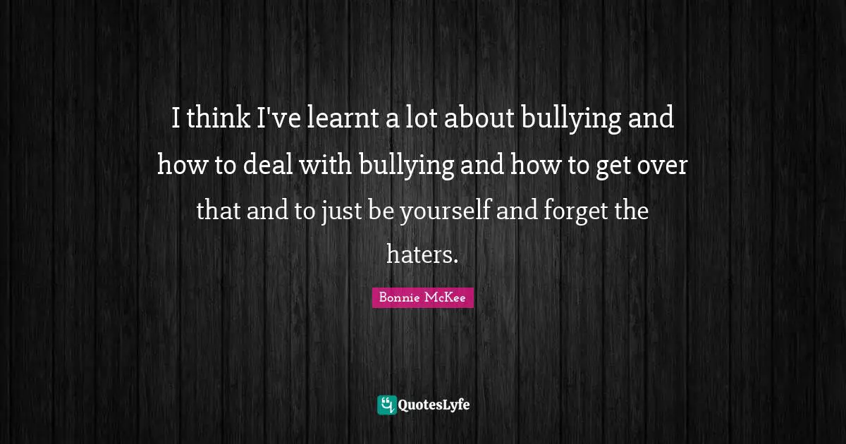I think I've learnt a lot about bullying and how to deal with bullying and how to get over that and to just be yourself and forget the haters.