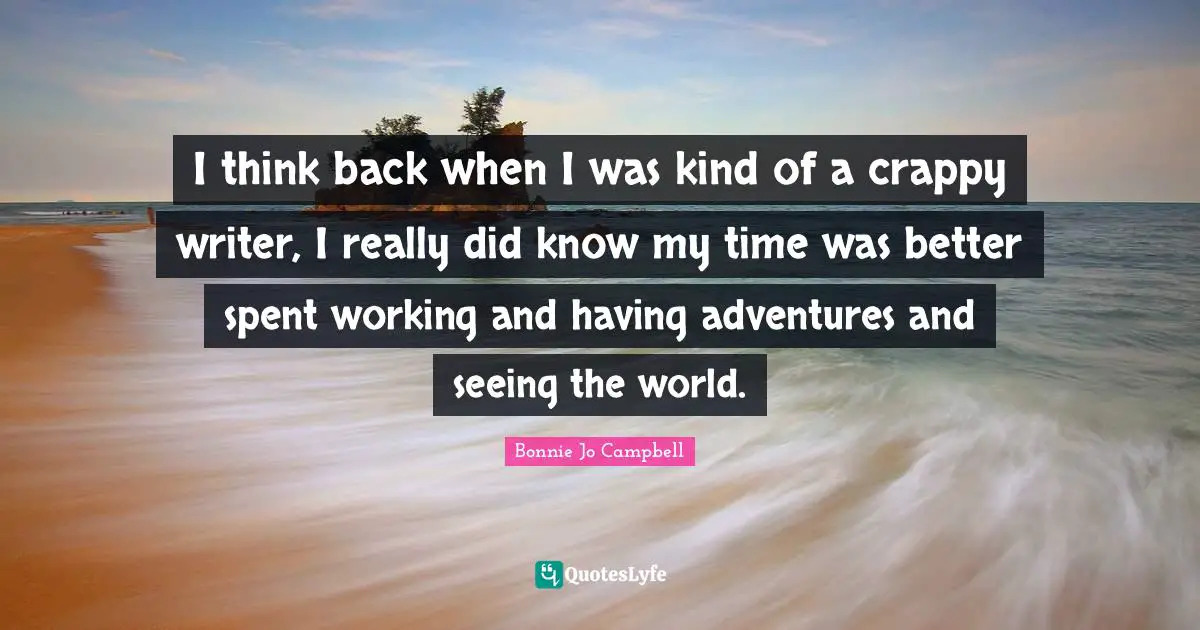 I think back when I was kind of a crappy writer, I really did know my time was better spent working and having adventures and seeing the world.