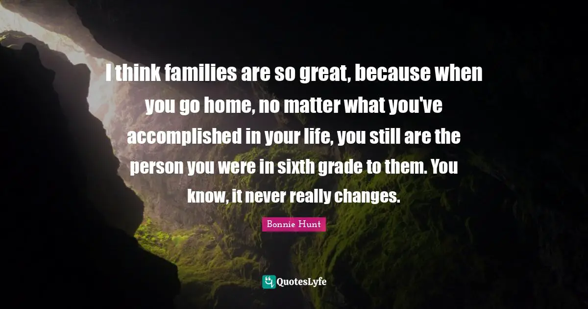 I think families are so great, because when you go home, no matter what you've accomplished in your life, you still are the person you were in sixth grade to them. You know, it never really changes.