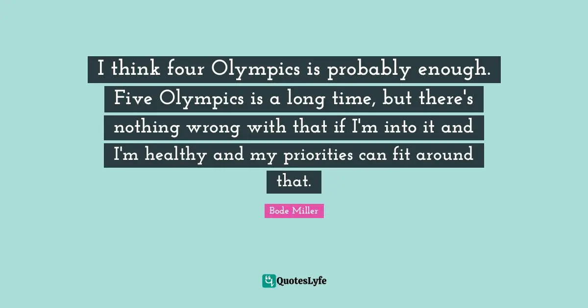 I think four Olympics is probably enough. Five Olympics is a long time, but there's nothing wrong with that if I'm into it and I'm healthy and my priorities can fit around that.