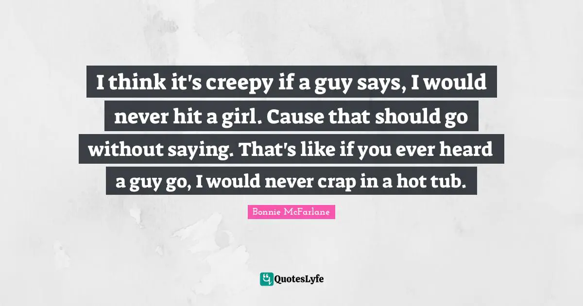 I think it's creepy if a guy says, I would never hit a girl. Cause that should go without saying. That's like if you ever heard a guy go, I would never crap in a hot tub.