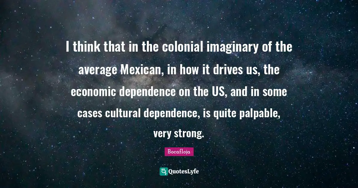 I think that in the colonial imaginary of the average Mexican, in how it drives us, the economic dependence on the US, and in some cases cultural dependence, is quite palpable, very strong.