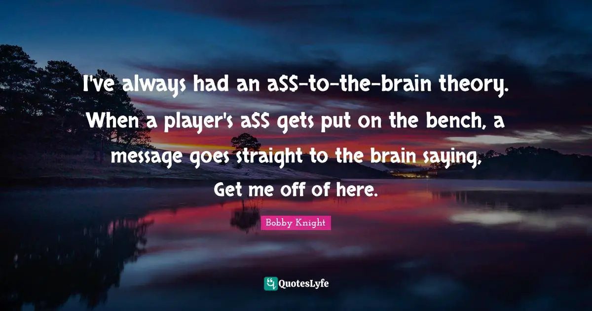 I've always had an a$$-to-the-brain theory. When a player's a$$ gets put on the bench, a message goes straight to the brain saying, Get me off of here.