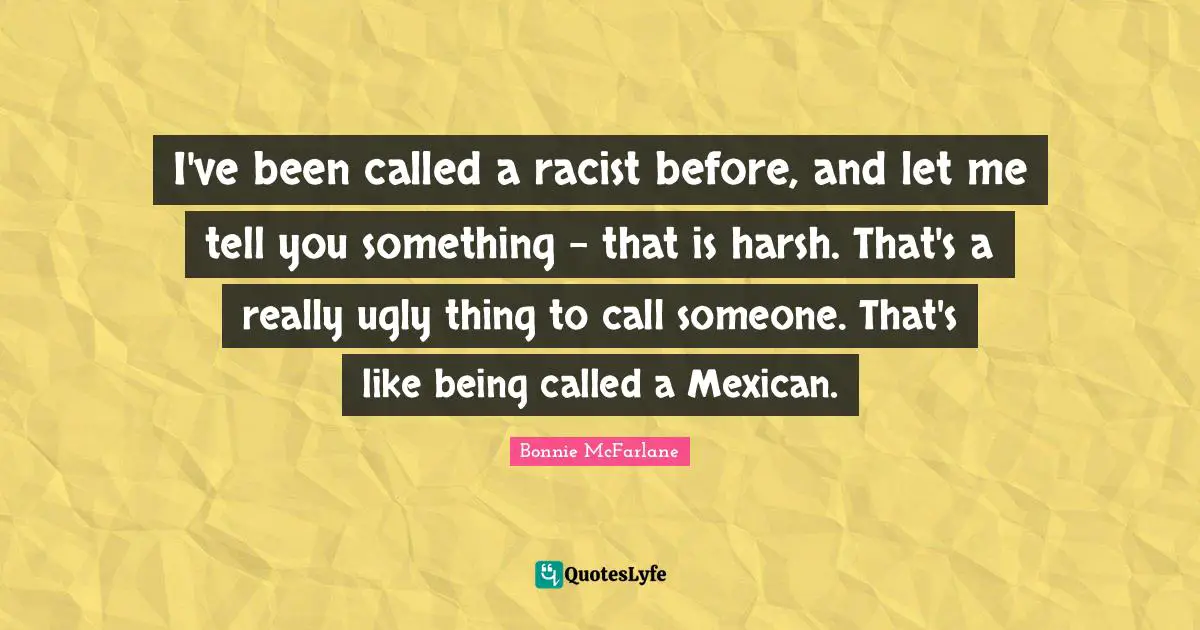 I've been called a racist before, and let me tell you something - that is harsh. That's a really ugly thing to call someone. That's like being called a Mexican.