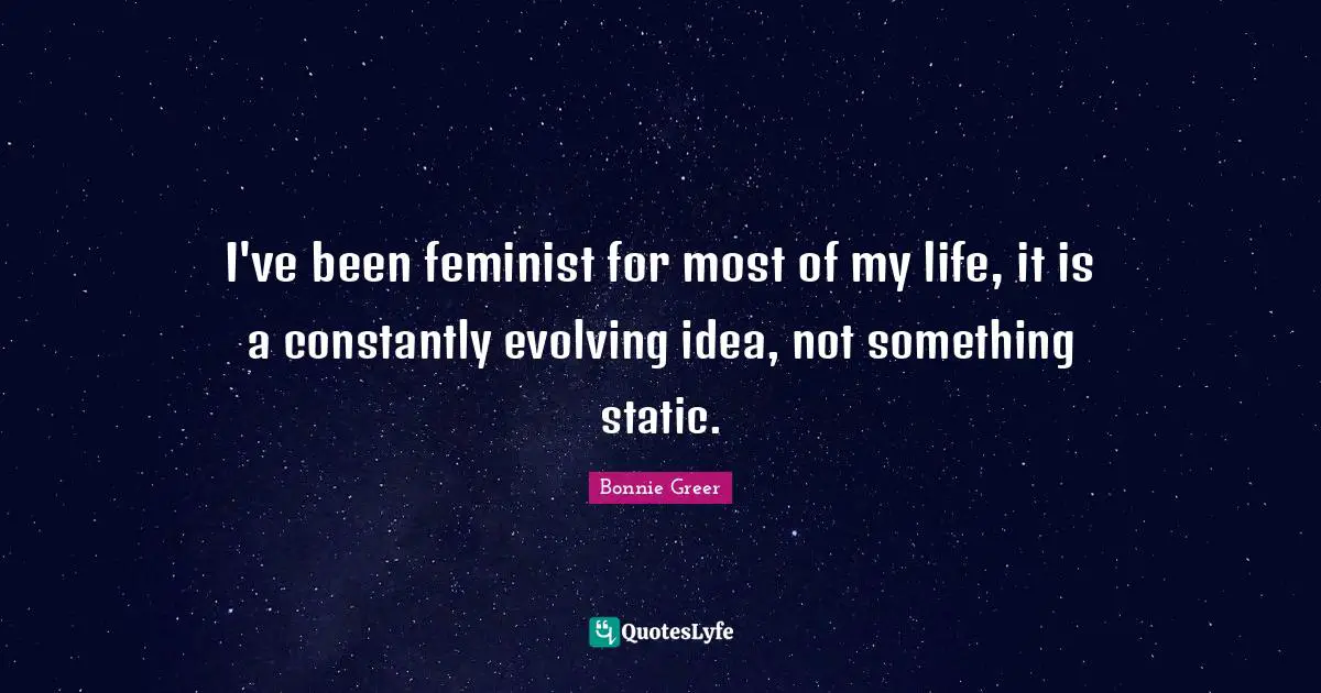 I've been feminist for most of my life, it is a constantly evolving idea, not something static.