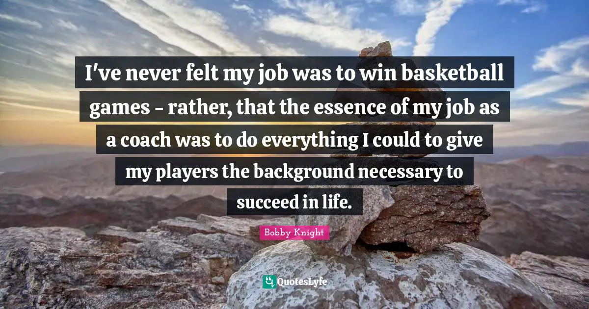 I've never felt my job was to win basketball games - rather, that the essence of my job as a coach was to do everything I could to give my players the background necessary to succeed in life.