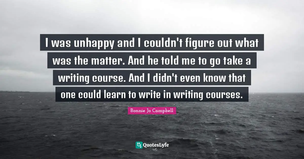 I was unhappy and I couldn't figure out what was the matter. And he told me to go take a writing course. And I didn't even know that one could learn to write in writing courses.