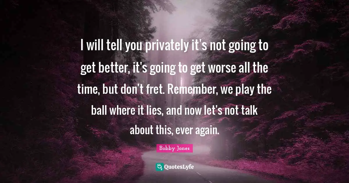 I will tell you privately it's not going to get better, it's going to get worse all the time, but don't fret. Remember, we play the ball where it lies, and now let's not talk about this, ever again.