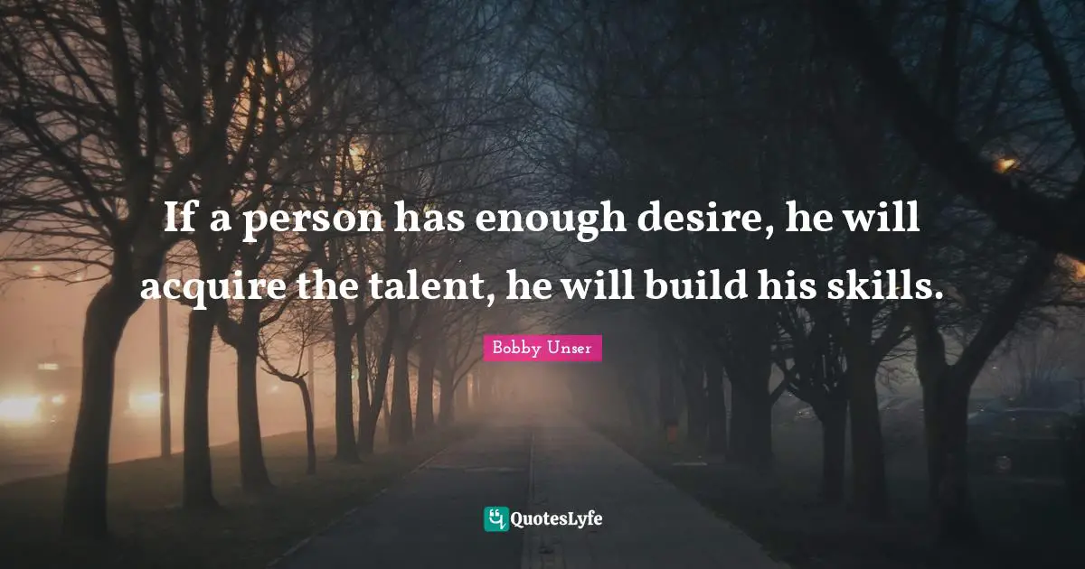Bobby Unser Quotes: "If a person has enough desire, he will acquire the talent, he will build his skills."