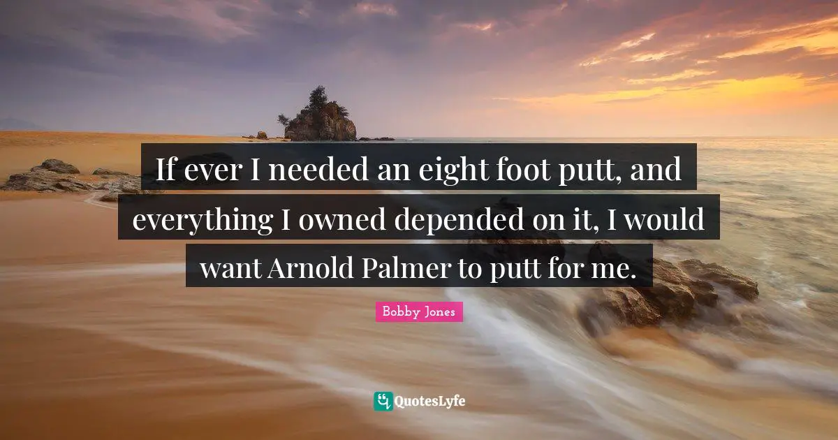 If ever I needed an eight foot putt, and everything I owned depended on it, I would want Arnold Palmer to putt for me.