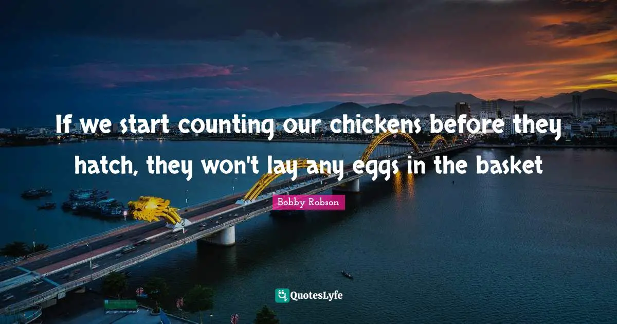 If we start counting our chickens before they hatch, they won't lay any eggs in the basket