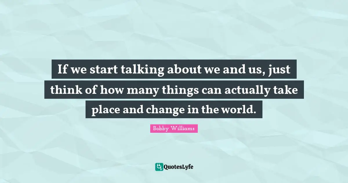If we start talking about we and us, just think of how many things can actually take place and change in the world.