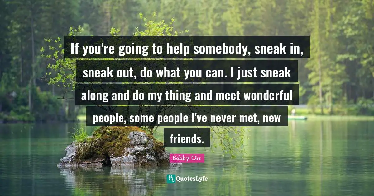 If you're going to help somebody, sneak in, sneak out, do what you can. I just sneak along and do my thing and meet wonderful people, some people I've never met, new friends.