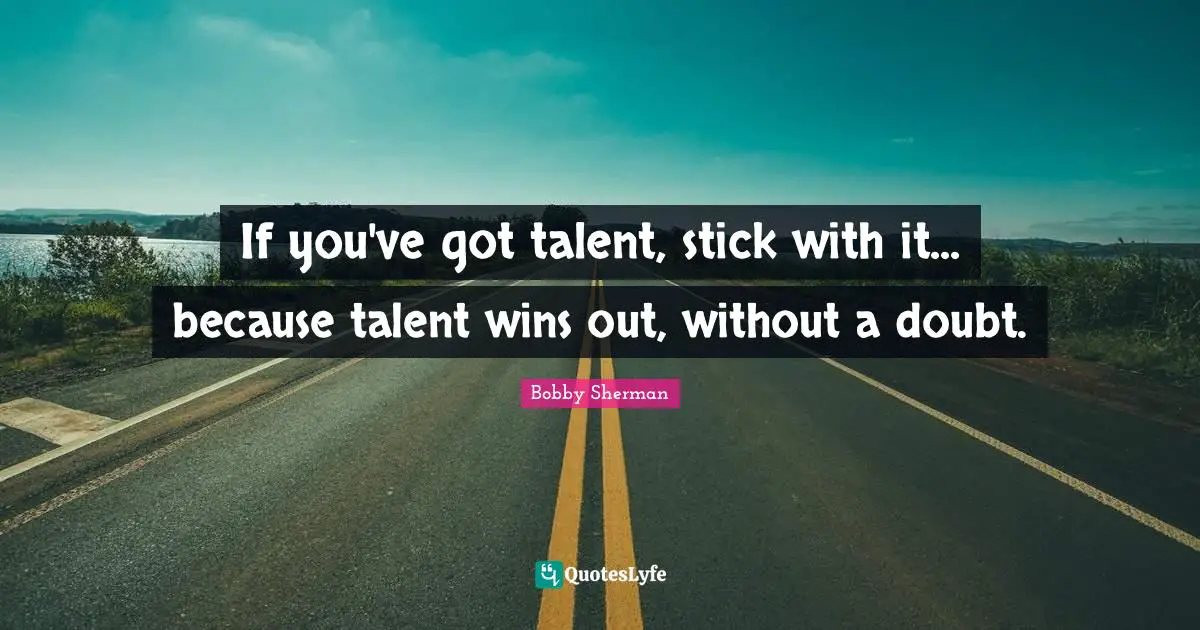 If you've got talent, stick with it... because talent wins out, without a doubt.