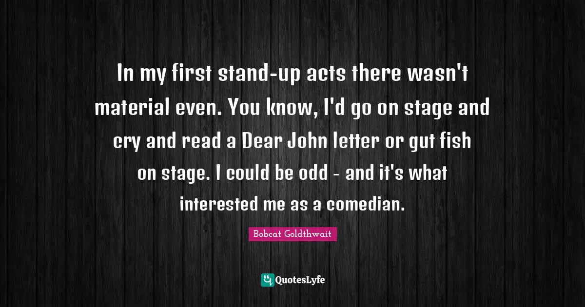 In my first stand-up acts there wasn't material even. You know, I'd go on stage and cry and read a Dear John letter or gut fish on stage. I could be odd - and it's what interested me as a comedian.