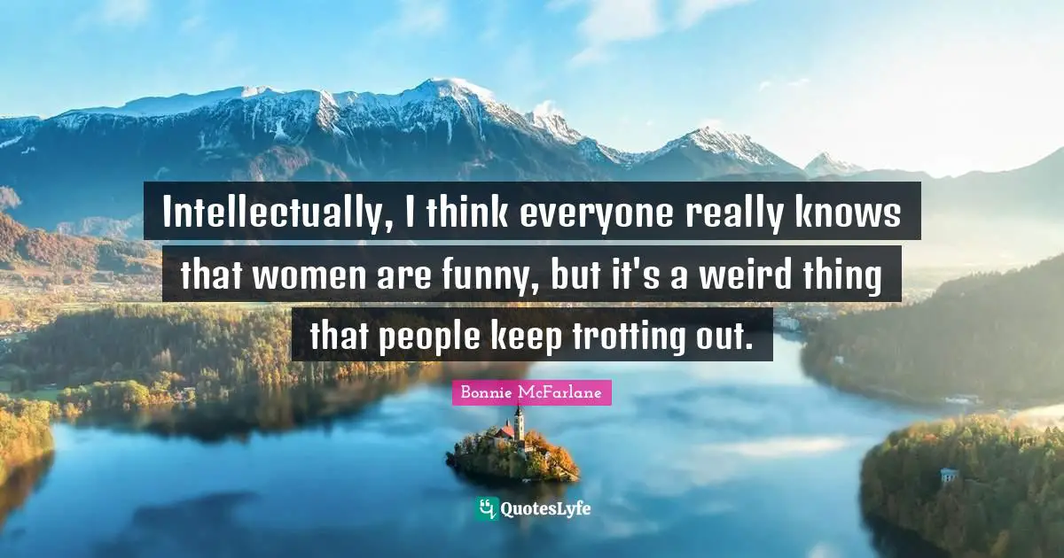 Intellectually, I think everyone really knows that women are funny, but it's a weird thing that people keep trotting out.