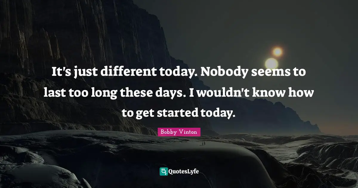 It's just different today. Nobody seems to last too long these days. I wouldn't know how to get started today.