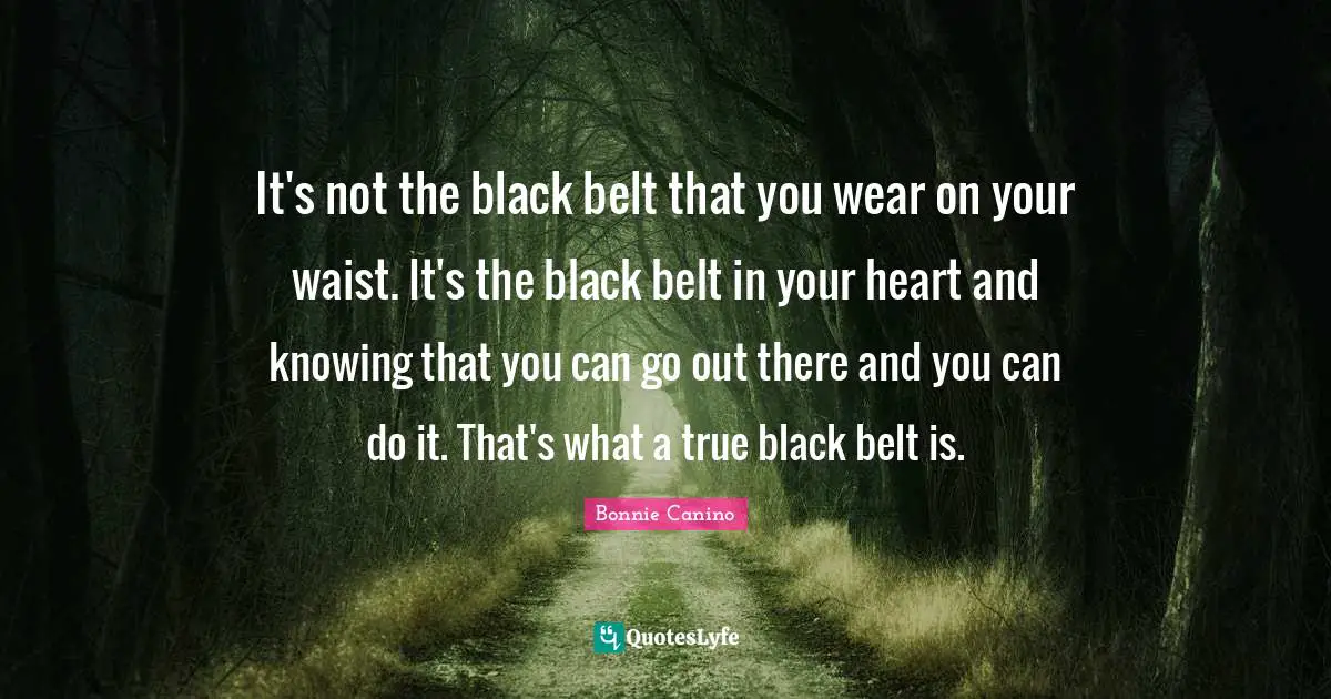 It's not the black belt that you wear on your waist. It's the black belt in your heart and knowing that you can go out there and you can do it. That's what a true black belt is.